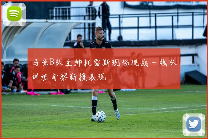 马竞B队主帅托雷斯现场观战一线队训练考察新援表现