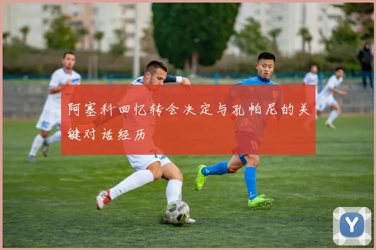 阿塞科回忆转会决定与孔帕尼的关键对话经历