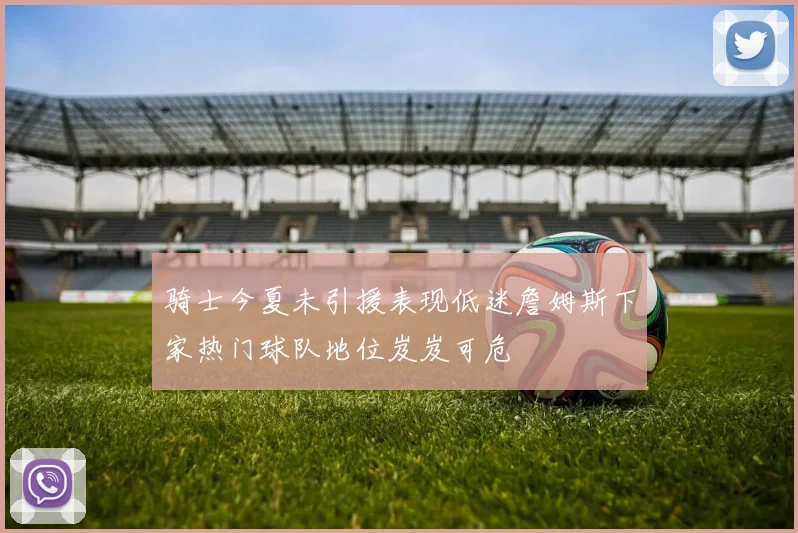 骑士今夏未引援表现低迷詹姆斯下家热门球队地位岌岌可危