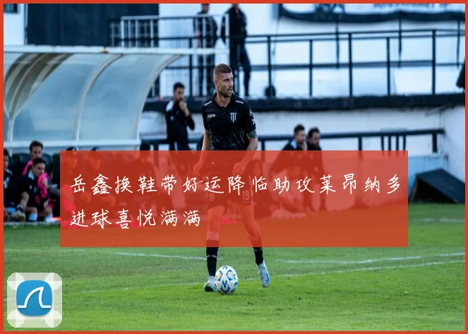 岳鑫换鞋带好运降临助攻莱昂纳多进球喜悦满满