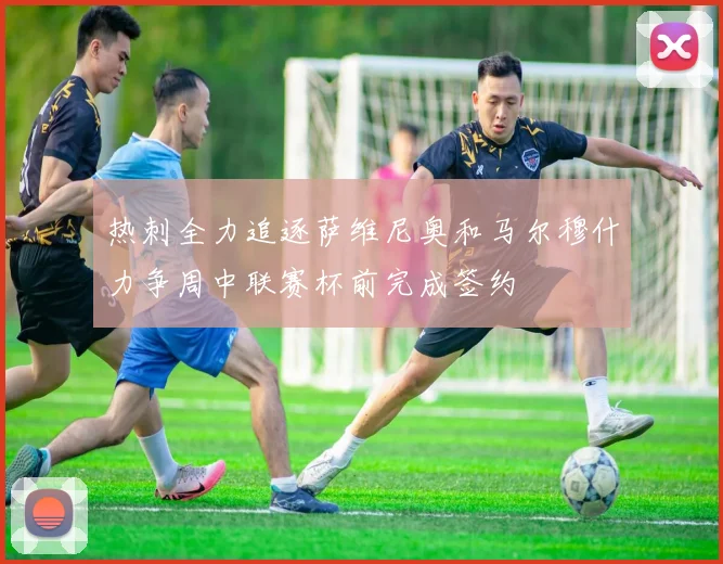 热刺全力追逐萨维尼奥和马尔穆什力争周中联赛杯前完成签约