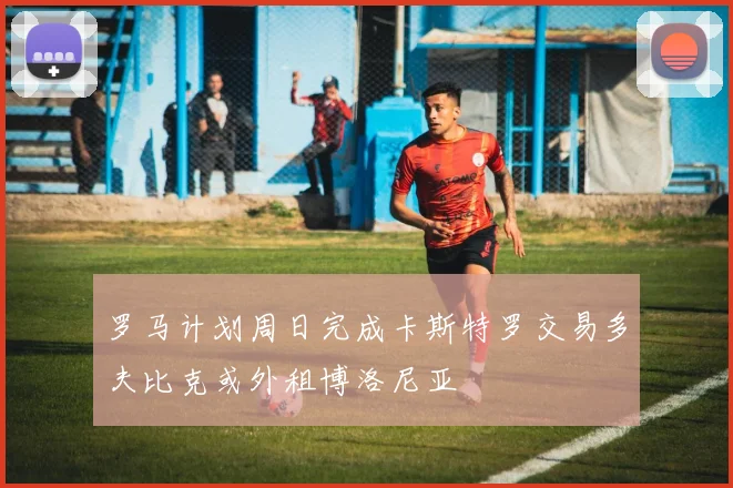 罗马计划周日完成卡斯特罗交易多夫比克或外租博洛尼亚