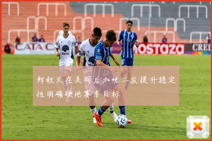 郑钦文在美网后加练二发提升稳定性明确硬地赛季目标