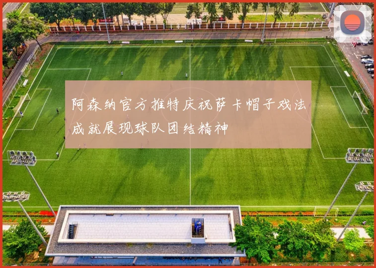 阿森纳官方推特庆祝萨卡帽子戏法成就展现球队团结精神